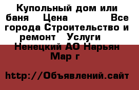 Купольный дом или баня  › Цена ­ 68 000 - Все города Строительство и ремонт » Услуги   . Ненецкий АО,Нарьян-Мар г.